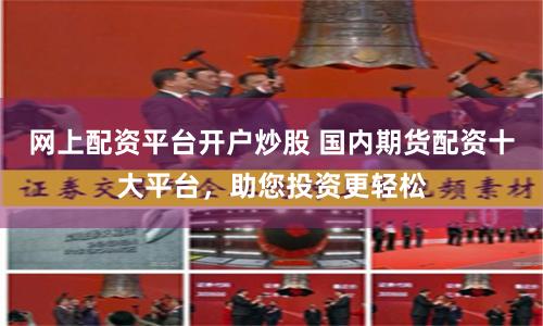 网上配资平台开户炒股 国内期货配资十大平台，助您投资更轻松