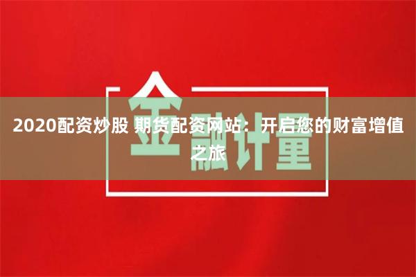 2020配资炒股 期货配资网站:开启您的财富增值之旅