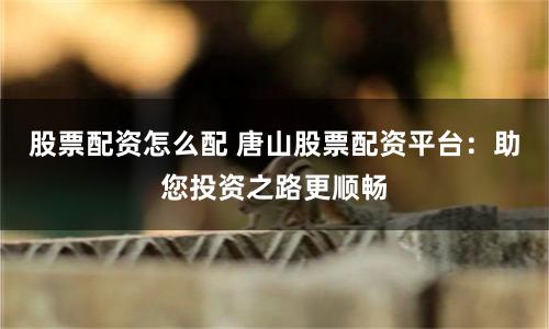 股票配资怎么配 唐山股票配资平台：助您投资之路更顺畅