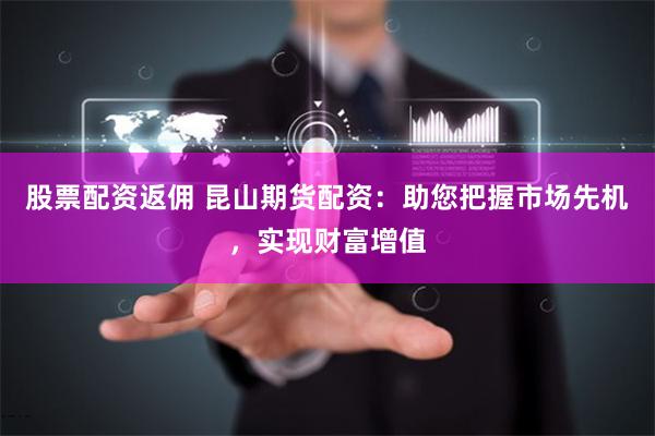 股票配资返佣 昆山期货配资:助您把握市场先机,实现财富增值