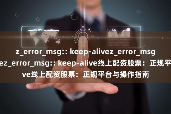 z_error_msg:: keep-alivez_error_msg:: keep-alivez_error_msg:: keep-alive线上配资股票：正规平台与操作指南