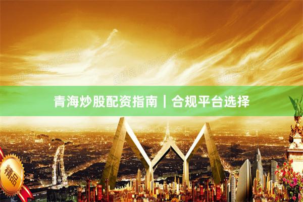 青海炒股配资指南|合规平台选择