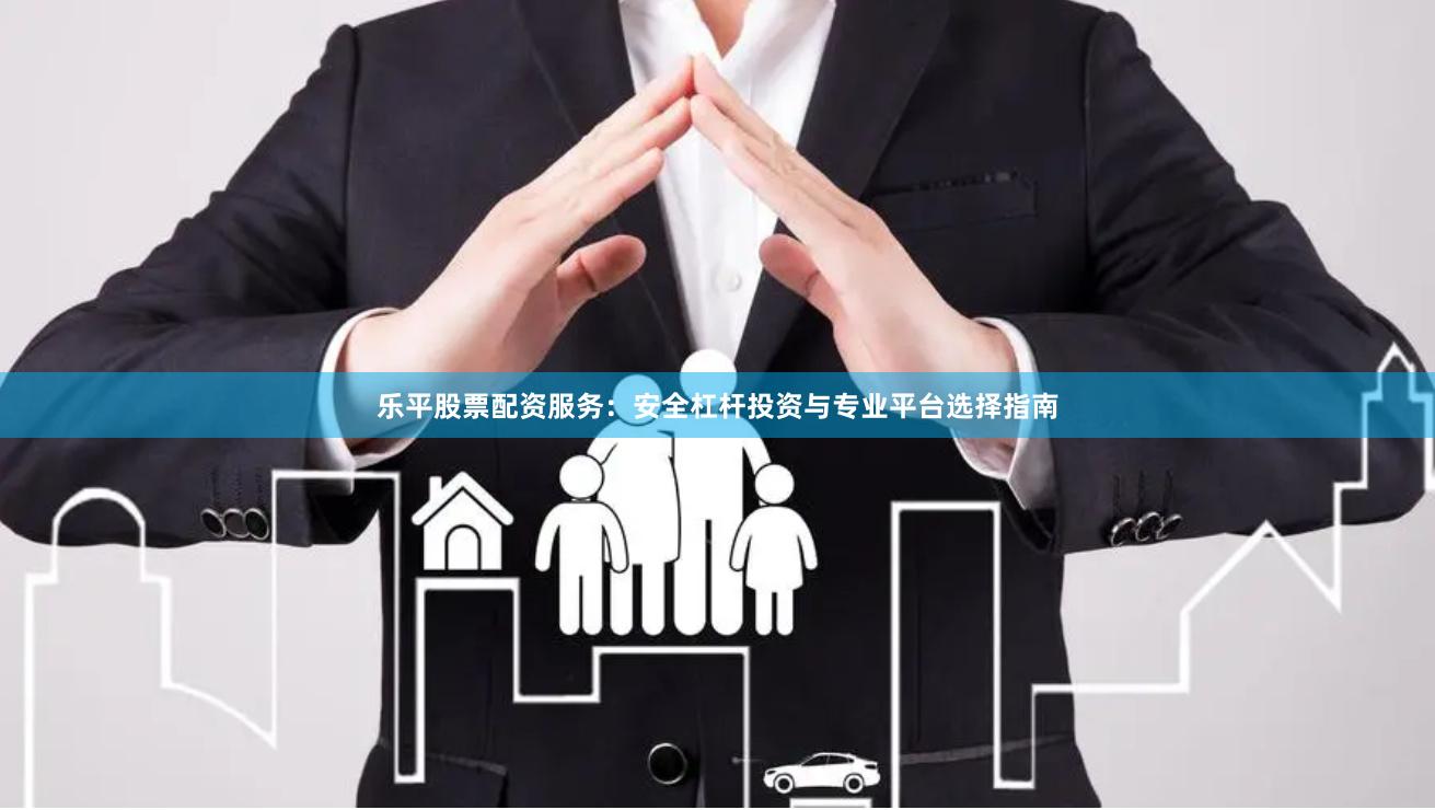 乐平股票配资服务：安全杠杆投资与专业平台选择指南